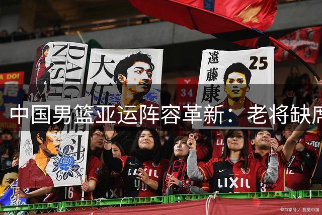 中国男篮亚运阵容革新：老将缺席暗藏战略布局
