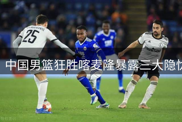中国男篮狂胜喀麦隆暴露三大隐忧 后场双枪35分难掩内线短板