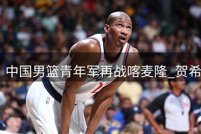 中国男篮青年军再战喀麦隆 贺希宁全能表现助球队半场领先
