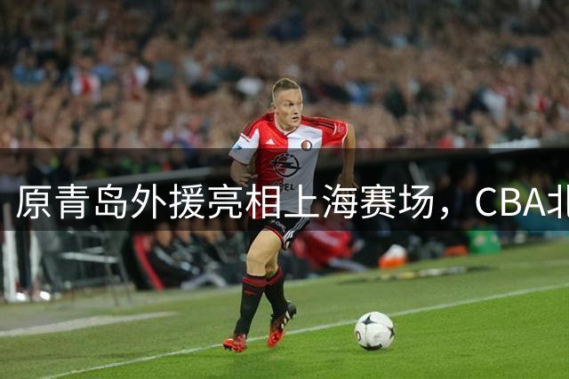 原青岛外援亮相上海赛场，CBA北区球队展开追逐