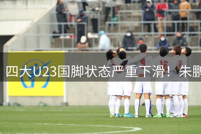 四大U23国脚状态严重下滑！朱鹏宇表现实在乏力，刘诚宇无缘征召