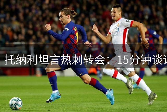 托纳利坦言热刺转会：15分钟谈话锁定最佳选择