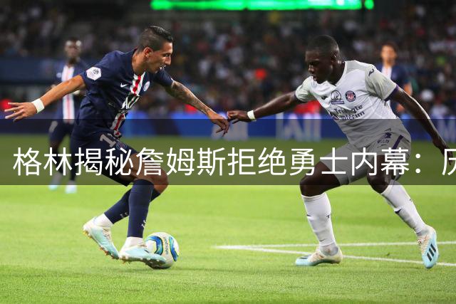 格林揭秘詹姆斯拒绝勇士内幕：历史恩怨成转会最大阻碍