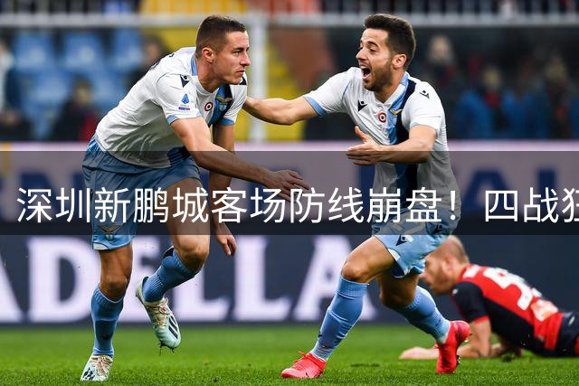 深圳新鹏城客场防线崩盘！四战狂丢13球创尴尬纪录