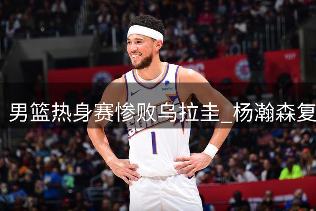 男篮热身赛惨败乌拉圭 杨瀚森复出前景未明