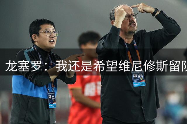 龙塞罗：我还是希望维尼修斯留队，不过他要降低薪水要求