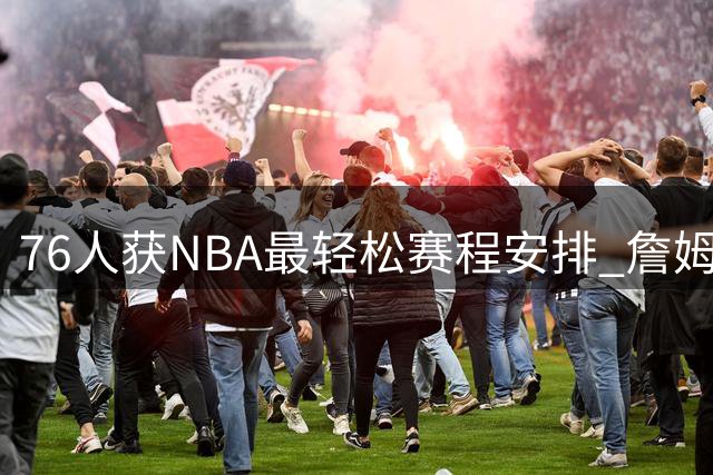 76人获NBA最轻松赛程安排 詹姆斯恩比德将受益