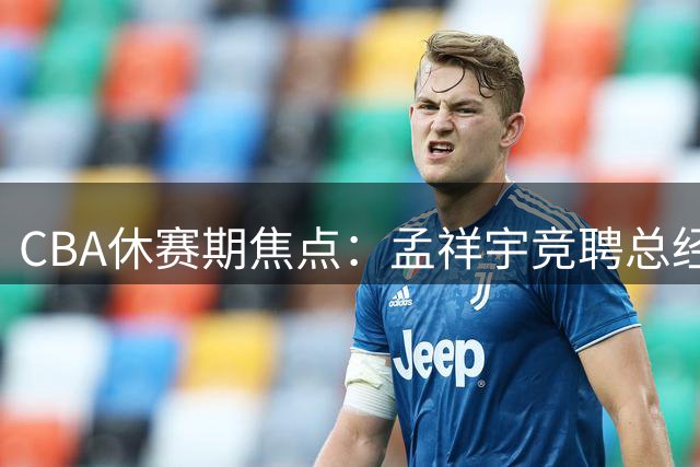 CBA休赛期焦点：孟祥宇竞聘总经理职位，徐杰对阵罗斯，朱芳雨职务调整