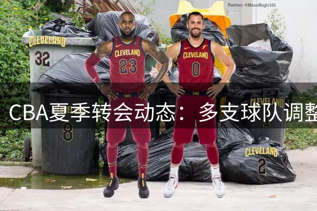 CBA夏季转会动态：多支球队调整阵容 篮协重拳整治行业乱象