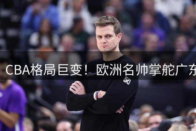 CBA格局巨变！欧洲名帅掌舵广东男篮 清华状元弃选秀签约香港