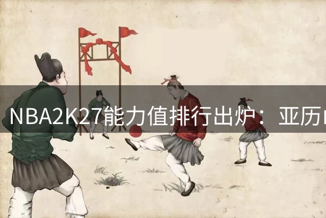 NBA2K27能力值排行出炉：亚历山大领跑，詹姆斯无缘前十
